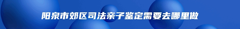 阳泉市郊区司法亲子鉴定需要去哪里做