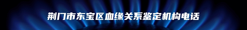 荆门市东宝区血缘关系鉴定机构电话