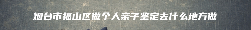 烟台市福山区做个人亲子鉴定去什么地方做
