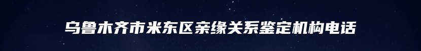 乌鲁木齐市米东区亲缘关系鉴定机构电话