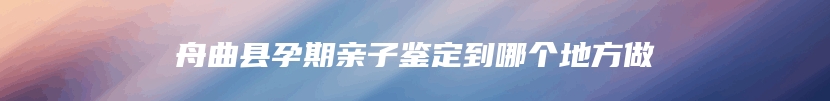 舟曲县孕期亲子鉴定到哪个地方做