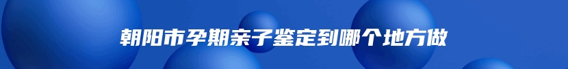 朝阳市孕期亲子鉴定到哪个地方做