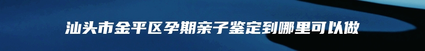 汕头市金平区孕期亲子鉴定到哪里可以做