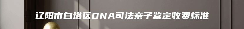 辽阳市白塔区DNA司法亲子鉴定收费标准