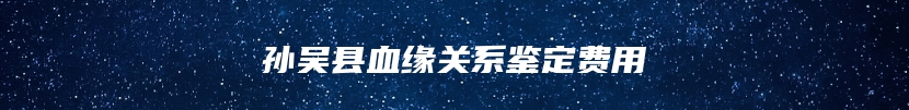 孙吴县血缘关系鉴定费用