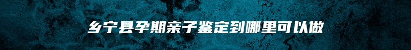 乡宁县孕期亲子鉴定到哪里可以做