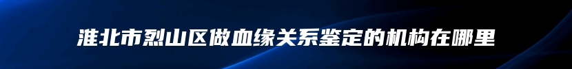 淮北市烈山区做血缘关系鉴定的机构在哪里