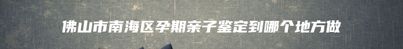 佛山市南海区孕期亲子鉴定到哪个地方做