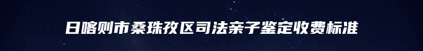 日喀则市桑珠孜区司法亲子鉴定收费标准