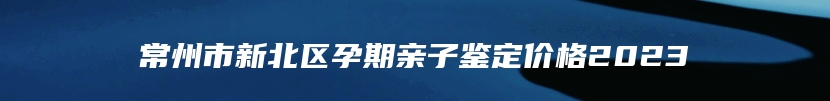 常州市新北区孕期亲子鉴定价格2023