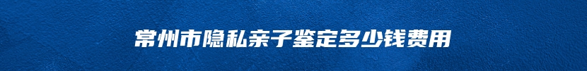 常州市隐私亲子鉴定多少钱费用