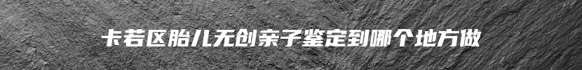 卡若区胎儿无创亲子鉴定到哪个地方做