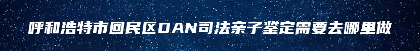呼和浩特市回民区DAN司法亲子鉴定需要去哪里做