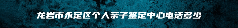 龙岩市永定区个人亲子鉴定中心电话多少