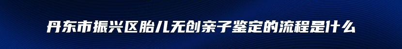 丹东市振兴区胎儿无创亲子鉴定的流程是什么