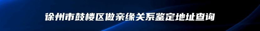 徐州市鼓楼区做亲缘关系鉴定地址查询