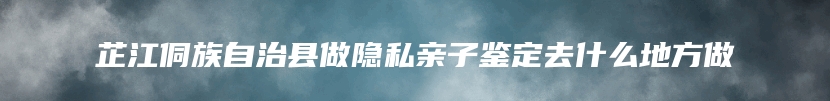 芷江侗族自治县做隐私亲子鉴定去什么地方做