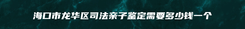 海口市龙华区司法亲子鉴定需要多少钱一个