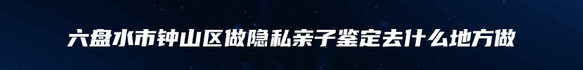 六盘水市钟山区做隐私亲子鉴定去什么地方做