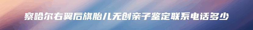 察哈尔右翼后旗胎儿无创亲子鉴定联系电话多少