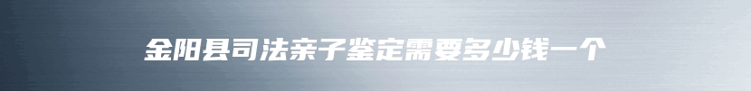 金阳县司法亲子鉴定需要多少钱一个