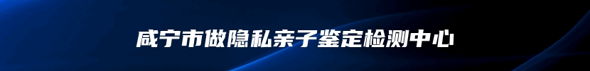 咸宁市做隐私亲子鉴定检测中心