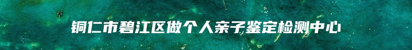 铜仁市碧江区做个人亲子鉴定检测中心