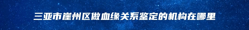 三亚市崖州区做血缘关系鉴定的机构在哪里