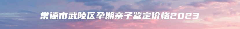 常德市武陵区孕期亲子鉴定价格2023