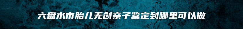 六盘水市胎儿无创亲子鉴定到哪里可以做