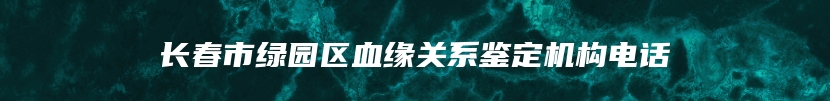 长春市绿园区血缘关系鉴定机构电话