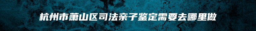 杭州市萧山区司法亲子鉴定需要去哪里做