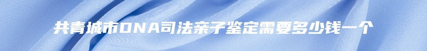 共青城市DNA司法亲子鉴定需要多少钱一个