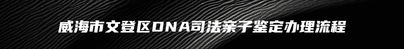 威海市文登区DNA司法亲子鉴定办理流程