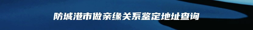 防城港市做亲缘关系鉴定地址查询