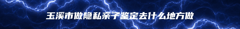 玉溪市做隐私亲子鉴定去什么地方做