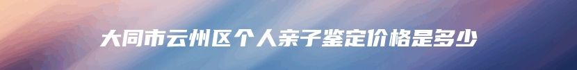 大同市云州区个人亲子鉴定价格是多少