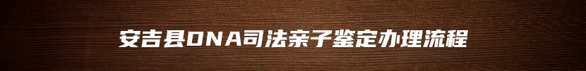 安吉县DNA司法亲子鉴定办理流程