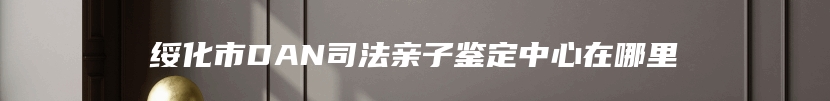 绥化市DAN司法亲子鉴定中心在哪里