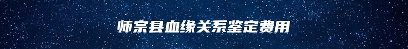 师宗县血缘关系鉴定费用