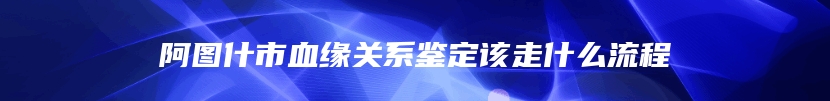 阿图什市血缘关系鉴定该走什么流程