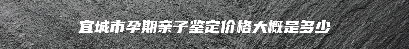 宜城市孕期亲子鉴定价格大概是多少