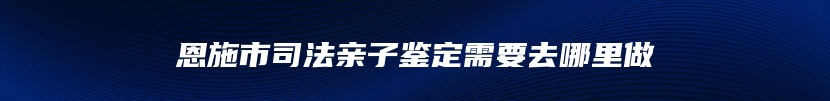 恩施市司法亲子鉴定需要去哪里做