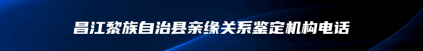 昌江黎族自治县亲缘关系鉴定机构电话