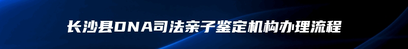 长沙县DNA司法亲子鉴定机构办理流程