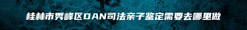 桂林市秀峰区DAN司法亲子鉴定需要去哪里做