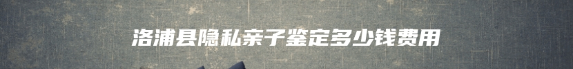 洛浦县隐私亲子鉴定多少钱费用