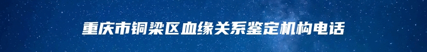 重庆市铜梁区血缘关系鉴定机构电话