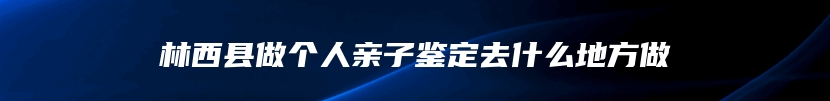 林西县做个人亲子鉴定去什么地方做