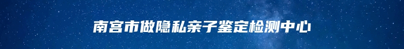 南宫市做隐私亲子鉴定检测中心